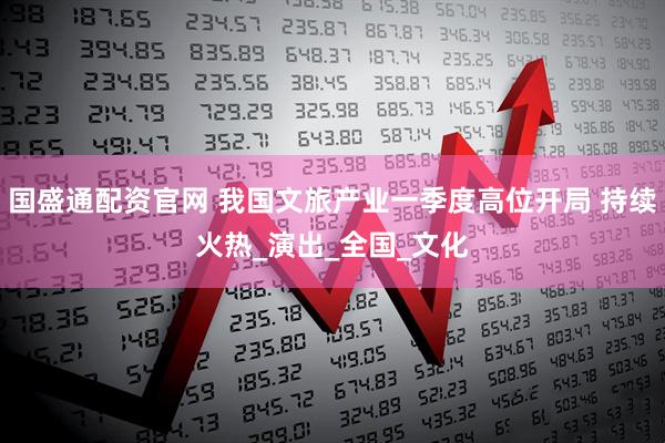 国盛通配资官网 我国文旅产业一季度高位开局 持续火热_演出_全国_文化