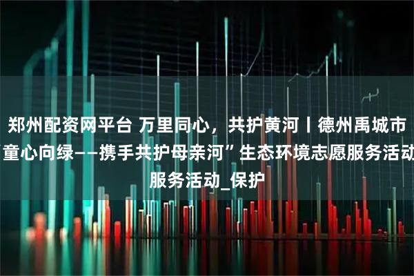 郑州配资网平台 万里同心，共护黄河丨德州禹城市开展“童心向绿——携手共护母亲河”生态环境志愿服务活动_保护