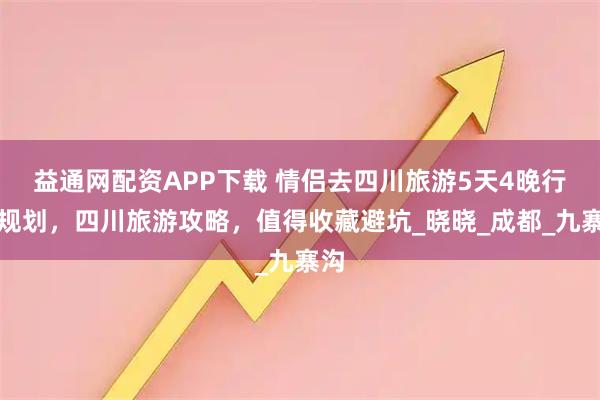 益通网配资APP下载 情侣去四川旅游5天4晚行程规划，四川旅游攻略，值得收藏避坑_晓晓_成都_九寨沟