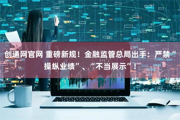 创通网官网 重磅新规!金融监管总局出手:严禁“操纵业绩”、“不当展示”!