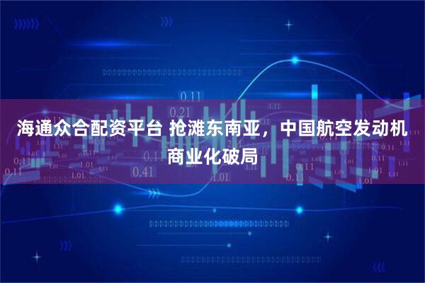 海通众合配资平台 抢滩东南亚,中国航空发动机商业化破局