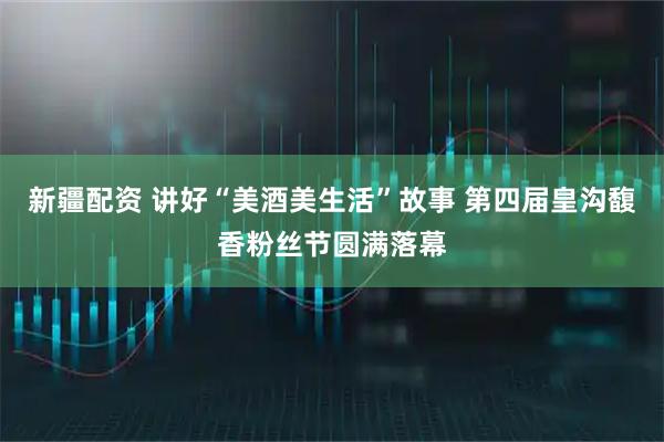 新疆配资 讲好“美酒美生活”故事 第四届皇沟馥香粉丝节圆满落幕