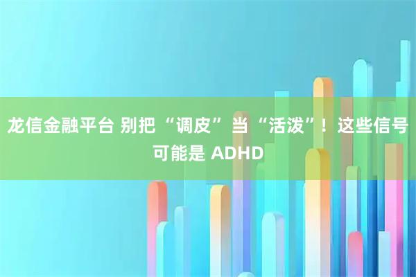 龙信金融平台 别把 “调皮” 当 “活泼”！这些信号可能是 ADHD