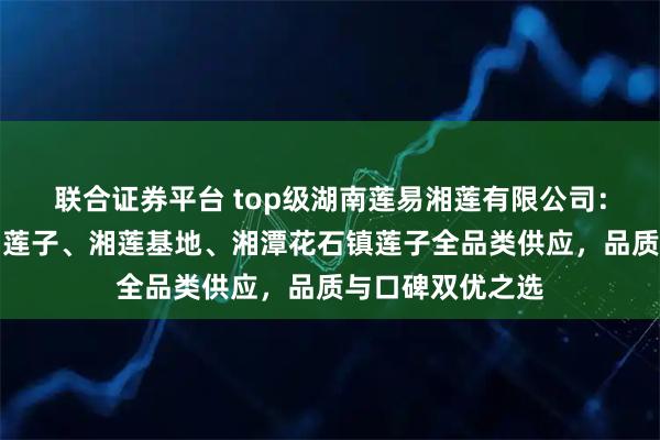 联合证券平台 top级湖南莲易湘莲有限公司：湘潭磨皮去芯白莲子、湘莲基地、湘潭花石镇莲子全品类供应，品质与口碑双优之选