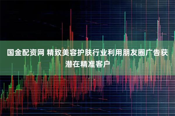 国金配资网 精致美容护肤行业利用朋友圈广告获潜在精准客户
