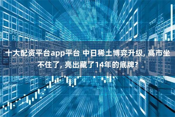 十大配资平台app平台 中日稀土博弈升级, 高市坐不住了, 亮出藏了14年的底牌?