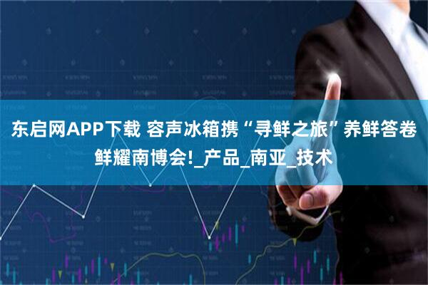 东启网APP下载 容声冰箱携“寻鲜之旅”养鲜答卷鲜耀南博会!_产品_南亚_技术