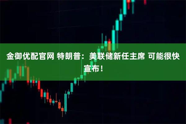 金御优配官网 特朗普：美联储新任主席 可能很快宣布！