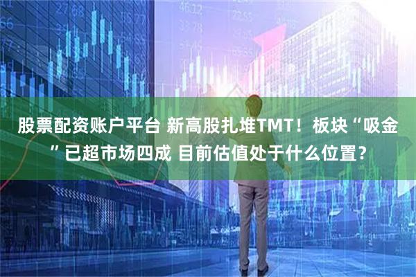股票配资账户平台 新高股扎堆TMT！板块“吸金”已超市场四成 目前估值处于什么位置？