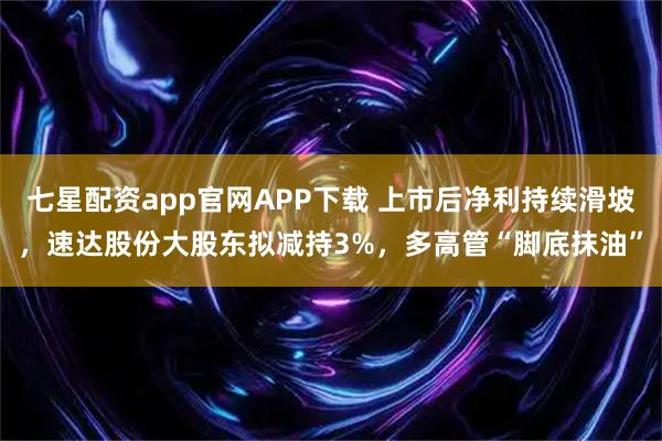 七星配资app官网APP下载 上市后净利持续滑坡，速达股份大股东拟减持3%，多高管“脚底抹油”