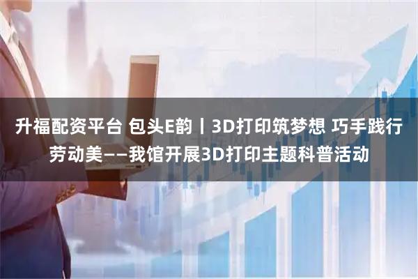 升福配资平台 包头E韵丨3D打印筑梦想 巧手践行劳动美——我馆开展3D打印主题科普活动