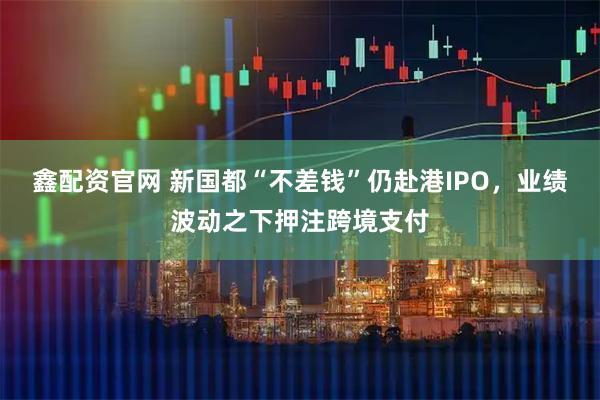 鑫配资官网 新国都“不差钱”仍赴港IPO，业绩波动之下押注跨境支付