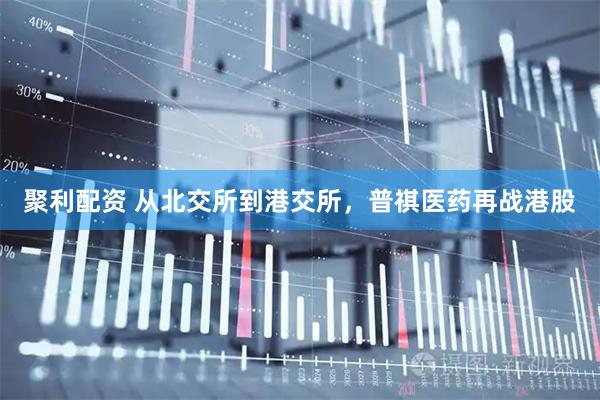 聚利配资 从北交所到港交所，普祺医药再战港股