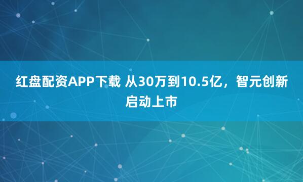 红盘配资APP下载 从30万到10.5亿，智元创新启动上市